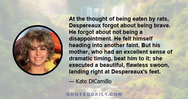 At the thought of being eaten by rats, Despereaux forgot about being brave. He forgot about not being a disappointment. He felt himself heading into another faint. But his mother, who had an excellent sense of dramatic