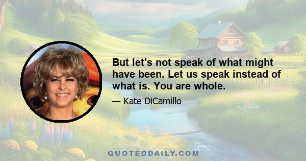 But let's not speak of what might have been. Let us speak instead of what is. You are whole.