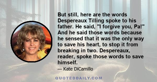 But still, here are the words Despereaux Tilling spoke to his father. He said, I forgive you, Pa! And he said those words because he sensed that it was the only way to save his heart, to stop it from breaking in two.