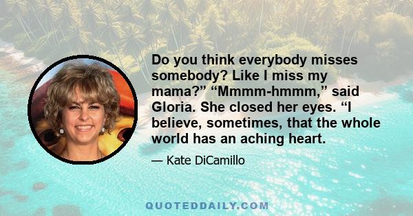 Do you think everybody misses somebody? Like I miss my mama?” “Mmmm-hmmm,” said Gloria. She closed her eyes. “I believe, sometimes, that the whole world has an aching heart.