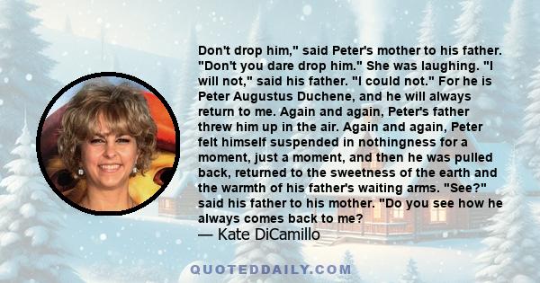 Don't drop him, said Peter's mother to his father. Don't you dare drop him. She was laughing. I will not, said his father. I could not. For he is Peter Augustus Duchene, and he will always return to me. Again and again, 