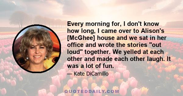 Every morning for, I don't know how long, I came over to Alison's [McGhee] house and we sat in her office and wrote the stories out loud together. We yelled at each other and made each other laugh. It was a lot of fun.