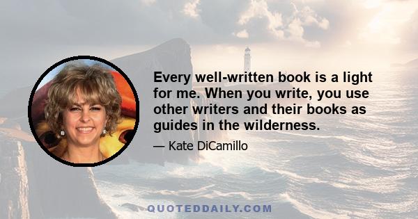 Every well-written book is a light for me. When you write, you use other writers and their books as guides in the wilderness.