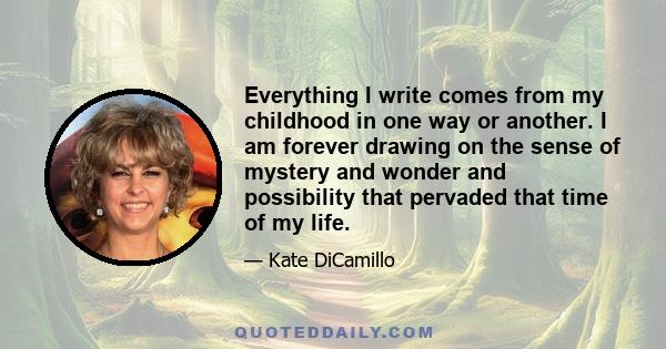 Everything I write comes from my childhood in one way or another. I am forever drawing on the sense of mystery and wonder and possibility that pervaded that time of my life.