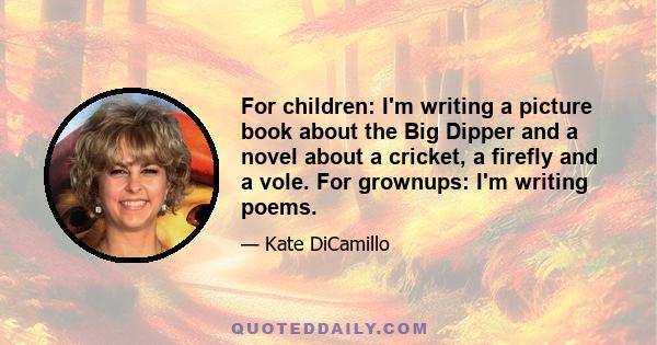 For children: I'm writing a picture book about the Big Dipper and a novel about a cricket, a firefly and a vole. For grownups: I'm writing poems.