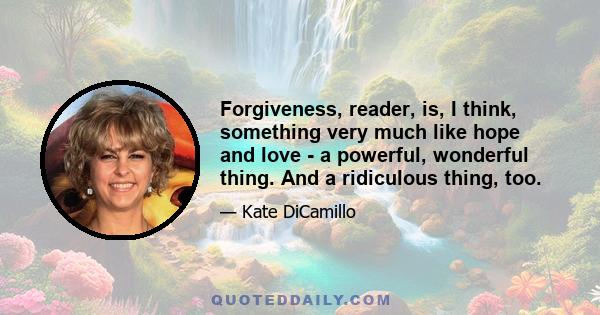 Forgiveness, reader, is, I think, something very much like hope and love - a powerful, wonderful thing. And a ridiculous thing, too.