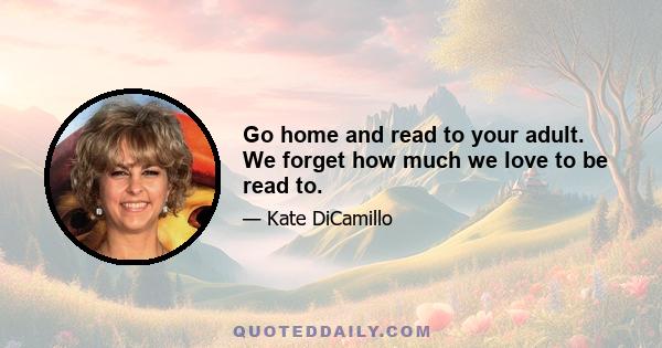 Go home and read to your adult. We forget how much we love to be read to.