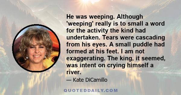 He was weeping. Although 'weeping' really is to small a word for the activity the kind had undertaken. Tears were cascading from his eyes. A small puddle had formed at his feet. I am not exaggerating. The king, it