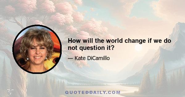 How will the world change if we do not question it?