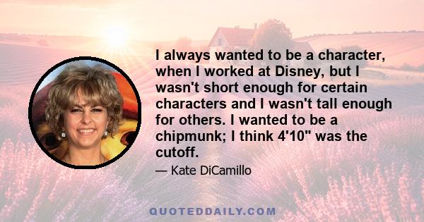 I always wanted to be a character, when I worked at Disney, but I wasn't short enough for certain characters and I wasn't tall enough for others. I wanted to be a chipmunk; I think 4'10 was the cutoff.