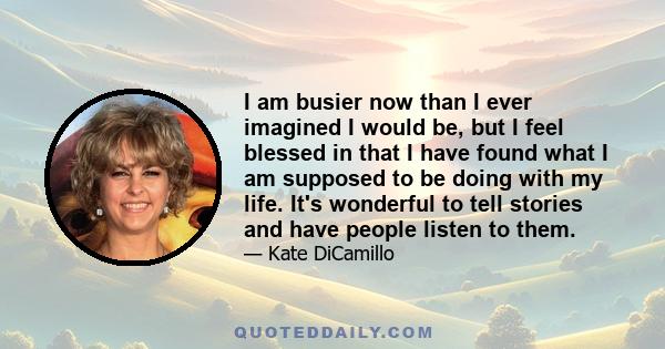 I am busier now than I ever imagined I would be, but I feel blessed in that I have found what I am supposed to be doing with my life. It's wonderful to tell stories and have people listen to them.