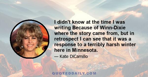 I didn't know at the time I was writing Because of Winn-Dixie where the story came from, but in retrospect I can see that it was a response to a terribly harsh winter here in Minnesota.