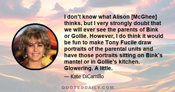 I don't know what Alison [McGhee] thinks, but I very strongly doubt that we will ever see the parents of Bink or Gollie. However, I do think it would be fun to make Tony Fucile draw portraits of the parental units and