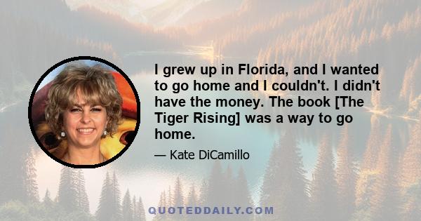 I grew up in Florida, and I wanted to go home and I couldn't. I didn't have the money. The book [The Tiger Rising] was a way to go home.