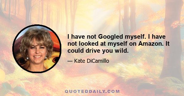 I have not Googled myself. I have not looked at myself on Amazon. It could drive you wild.