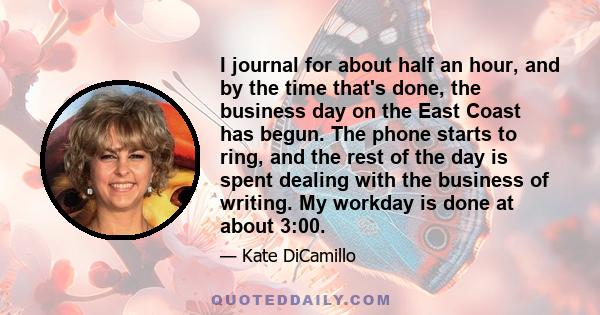 I journal for about half an hour, and by the time that's done, the business day on the East Coast has begun. The phone starts to ring, and the rest of the day is spent dealing with the business of writing. My workday is 