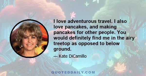 I love adventurous travel. I also love pancakes, and making pancakes for other people. You would definitely find me in the airy treetop as opposed to below ground.