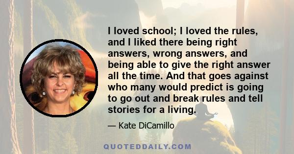 I loved school; I loved the rules, and I liked there being right answers, wrong answers, and being able to give the right answer all the time. And that goes against who many would predict is going to go out and break