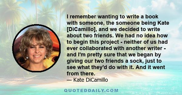 I remember wanting to write a book with someone, the someone being Kate [DiCamillo], and we decided to write about two friends. We had no idea how to begin this project - neither of us had ever collaborated with another 