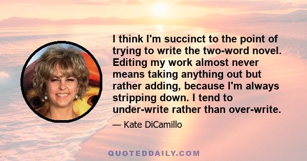 I think I'm succinct to the point of trying to write the two-word novel. Editing my work almost never means taking anything out but rather adding, because I'm always stripping down. I tend to under-write rather than