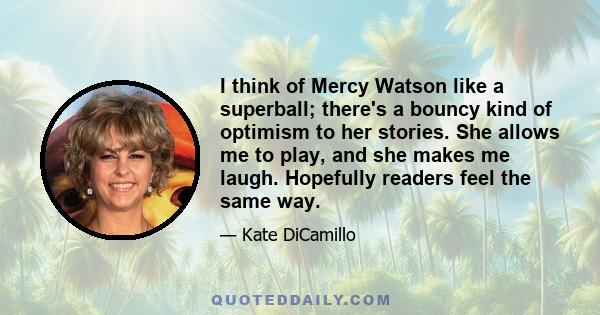 I think of Mercy Watson like a superball; there's a bouncy kind of optimism to her stories. She allows me to play, and she makes me laugh. Hopefully readers feel the same way.