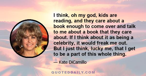 I think, oh my god, kids are reading, and they care about a book enough to come over and talk to me about a book that they care about. If I think about it as being a celebrity, it would freak me out. But I just think,