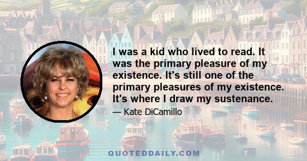 I was a kid who lived to read. It was the primary pleasure of my existence. It's still one of the primary pleasures of my existence. It's where I draw my sustenance.