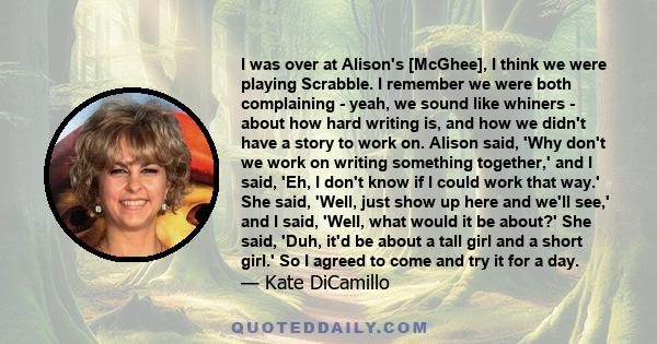 I was over at Alison's [McGhee], I think we were playing Scrabble. I remember we were both complaining - yeah, we sound like whiners - about how hard writing is, and how we didn't have a story to work on. Alison said,