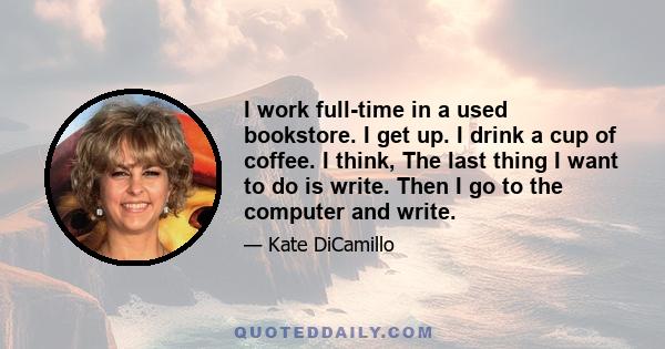 I work full-time in a used bookstore. I get up. I drink a cup of coffee. I think, The last thing I want to do is write. Then I go to the computer and write.