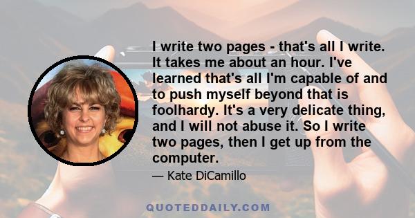 I write two pages - that's all I write. It takes me about an hour. I've learned that's all I'm capable of and to push myself beyond that is foolhardy. It's a very delicate thing, and I will not abuse it. So I write two