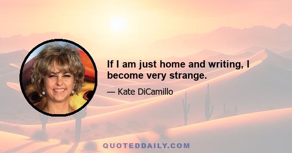 If I am just home and writing, I become very strange.