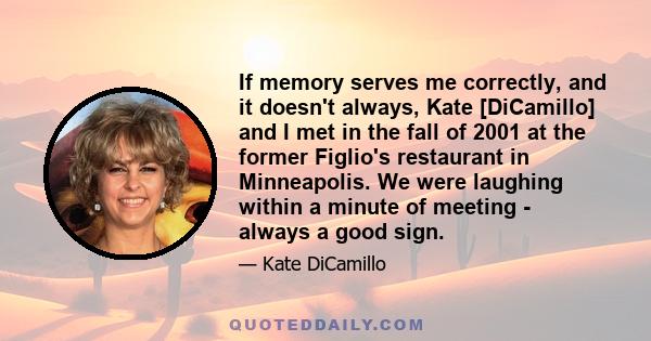 If memory serves me correctly, and it doesn't always, Kate [DiCamillo] and I met in the fall of 2001 at the former Figlio's restaurant in Minneapolis. We were laughing within a minute of meeting - always a good sign.