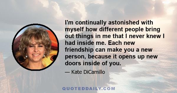 I'm continually astonished with myself how different people bring out things in me that I never knew I had inside me. Each new friendship can make you a new person, because it opens up new doors inside of you.