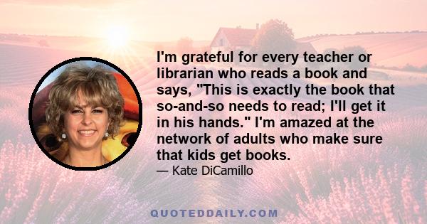 I'm grateful for every teacher or librarian who reads a book and says, This is exactly the book that so-and-so needs to read; I'll get it in his hands. I'm amazed at the network of adults who make sure that kids get