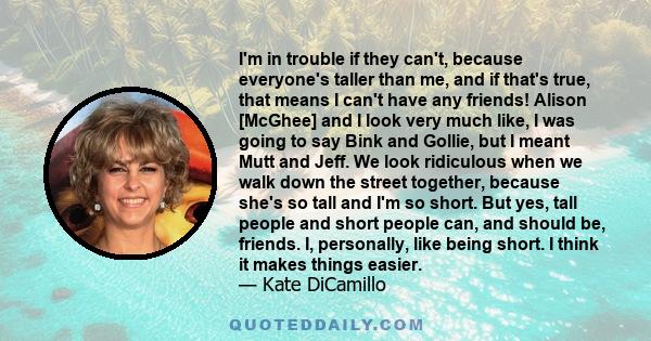 I'm in trouble if they can't, because everyone's taller than me, and if that's true, that means I can't have any friends! Alison [McGhee] and I look very much like, I was going to say Bink and Gollie, but I meant Mutt