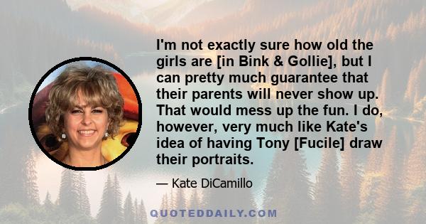 I'm not exactly sure how old the girls are [in Bink & Gollie], but I can pretty much guarantee that their parents will never show up. That would mess up the fun. I do, however, very much like Kate's idea of having Tony