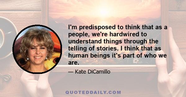 I'm predisposed to think that as a people, we're hardwired to understand things through the telling of stories. I think that as human beings it's part of who we are.