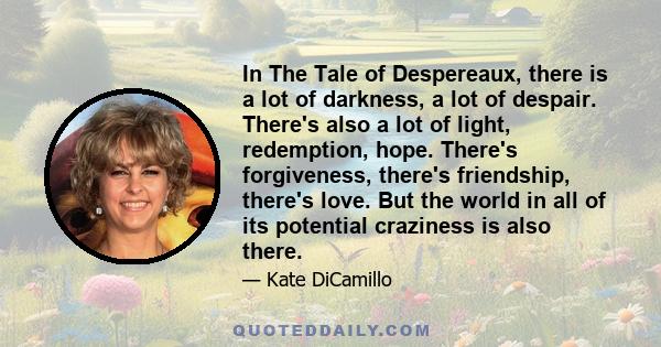 In The Tale of Despereaux, there is a lot of darkness, a lot of despair. There's also a lot of light, redemption, hope. There's forgiveness, there's friendship, there's love. But the world in all of its potential