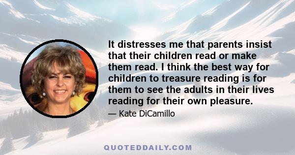 It distresses me that parents insist that their children read or make them read. I think the best way for children to treasure reading is for them to see the adults in their lives reading for their own pleasure.