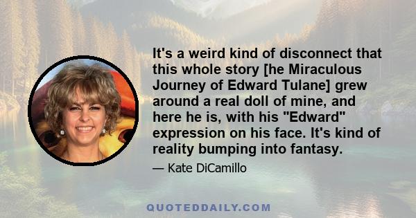 It's a weird kind of disconnect that this whole story [he Miraculous Journey of Edward Tulane] grew around a real doll of mine, and here he is, with his Edward expression on his face. It's kind of reality bumping into