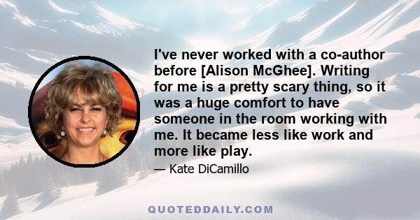 I've never worked with a co-author before [Alison McGhee]. Writing for me is a pretty scary thing, so it was a huge comfort to have someone in the room working with me. It became less like work and more like play.