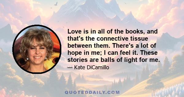 Love is in all of the books, and that's the connective tissue between them. There's a lot of hope in me; I can feel it. These stories are balls of light for me.