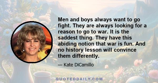 Men and boys always want to go fight. They are always looking for a reason to go to war. It is the saddest thing. They have this abiding notion that war is fun. And no history lesson will convince them differently.