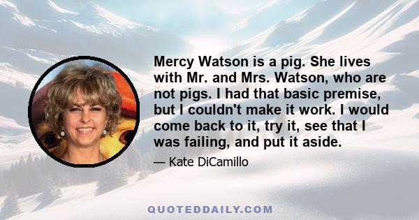 Mercy Watson is a pig. She lives with Mr. and Mrs. Watson, who are not pigs. I had that basic premise, but I couldn't make it work. I would come back to it, try it, see that I was failing, and put it aside.