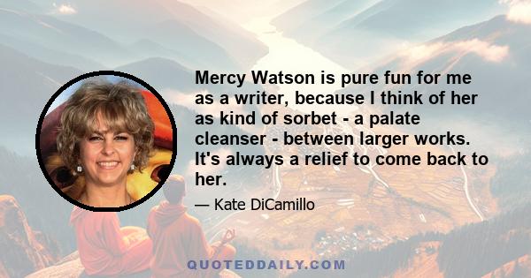 Mercy Watson is pure fun for me as a writer, because I think of her as kind of sorbet - a palate cleanser - between larger works. It's always a relief to come back to her.