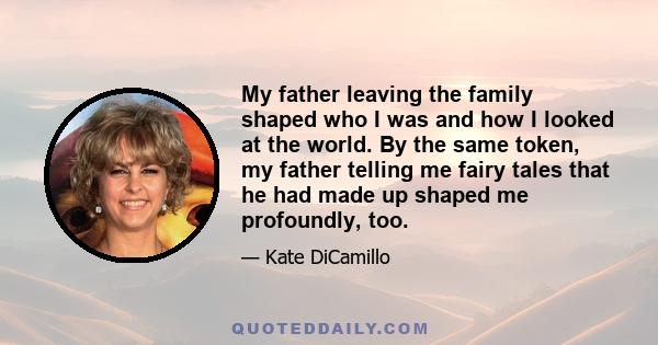 My father leaving the family shaped who I was and how I looked at the world. By the same token, my father telling me fairy tales that he had made up shaped me profoundly, too.