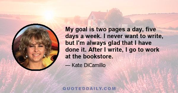 My goal is two pages a day, five days a week. I never want to write, but I'm always glad that I have done it. After I write, I go to work at the bookstore.