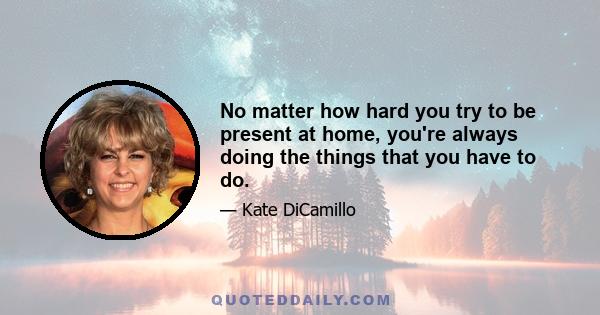 No matter how hard you try to be present at home, you're always doing the things that you have to do.