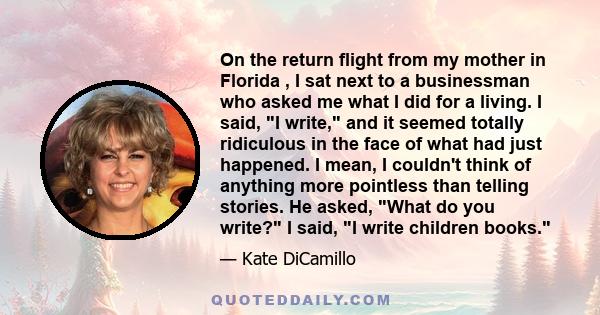 On the return flight from my mother in Florida , I sat next to a businessman who asked me what I did for a living. I said, I write, and it seemed totally ridiculous in the face of what had just happened. I mean, I