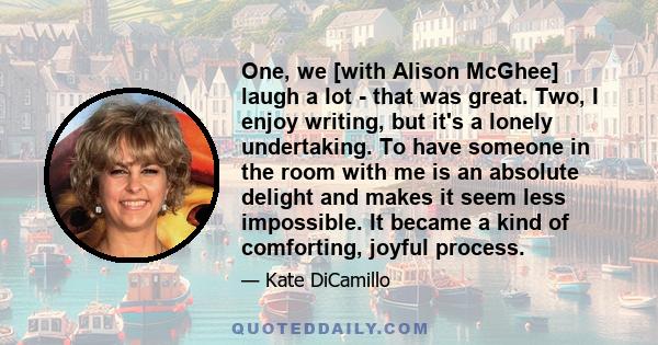 One, we [with Alison McGhee] laugh a lot - that was great. Two, I enjoy writing, but it's a lonely undertaking. To have someone in the room with me is an absolute delight and makes it seem less impossible. It became a